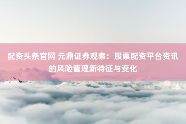 配资头条官网 元鼎证券观察：股票配资平台资讯的风险管理新特征与变化