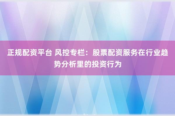 正规配资平台 风控专栏：股票配资服务在行业趋势分析里的投资行为
