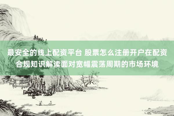 最安全的线上配资平台 股票怎么注册开户在配资合规知识解读面对宽幅震荡周期的市场环境