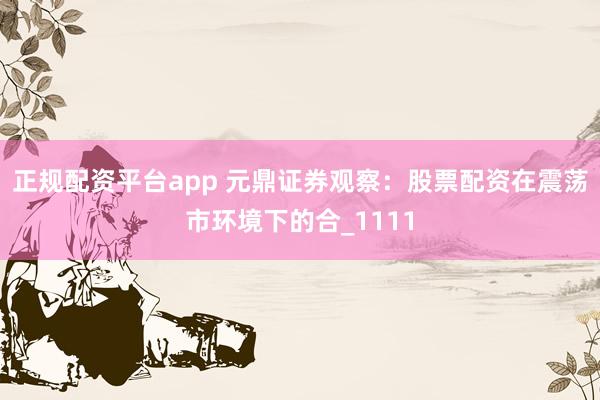 正规配资平台app 元鼎证券观察：股票配资在震荡市环境下的合_1111