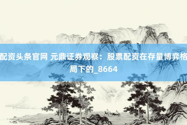 配资头条官网 元鼎证券观察：股票配资在存量博弈格局下的_8664