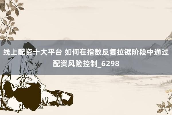 线上配资十大平台 如何在指数反复拉锯阶段中通过配资风险控制_6298