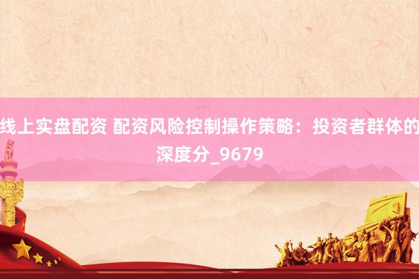 线上实盘配资 配资风险控制操作策略：投资者群体的深度分_9679