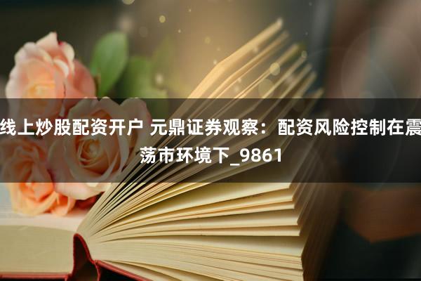 线上炒股配资开户 元鼎证券观察：配资风险控制在震荡市环境下_9861