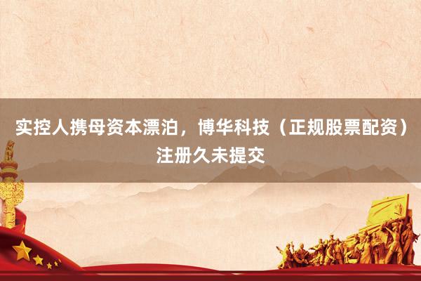 实控人携母资本漂泊，博华科技（正规股票配资）注册久未提交