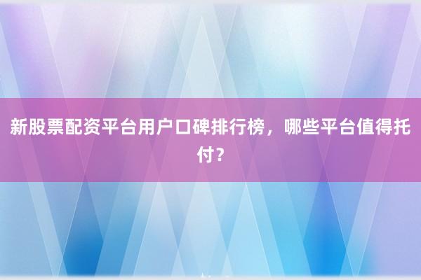 新股票配资平台用户口碑排行榜，哪些平台值得托付？