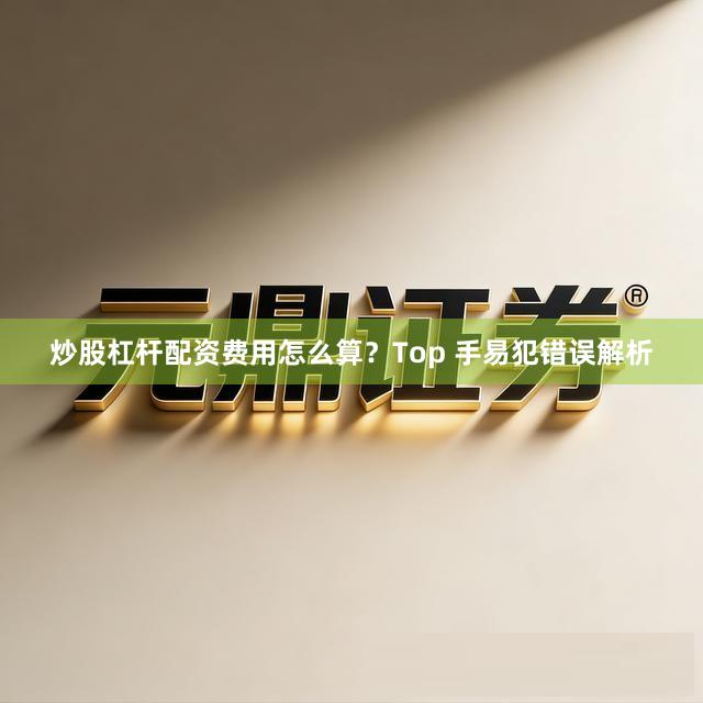 炒股杠杆配资费用怎么算？Top 手易犯错误解析
