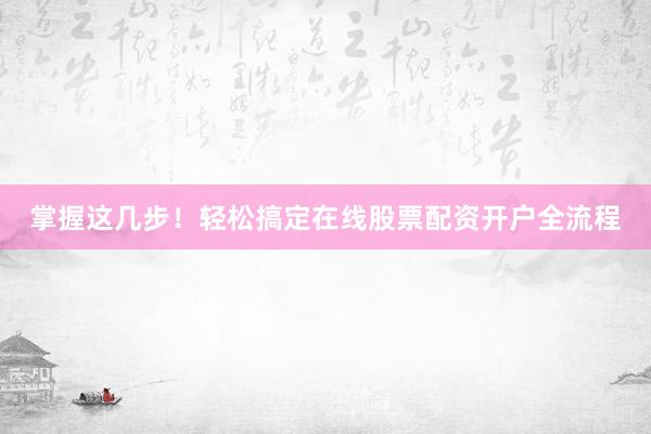 掌握这几步！轻松搞定在线股票配资开户全流程
