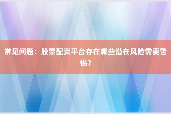 常见问题：股票配资平台存在哪些潜在风险需要警惕？