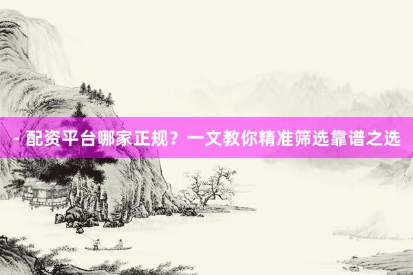 - 配资平台哪家正规？一文教你精准筛选靠谱之选