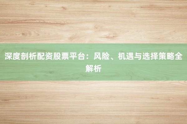 深度剖析配资股票平台：风险、机遇与选择策略全解析