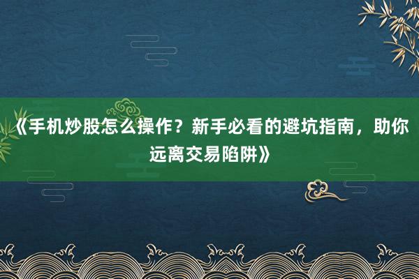 《手机炒股怎么操作？新手必看的避坑指南，助你远离交易陷阱》