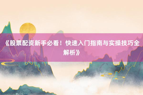 《股票配资新手必看！快速入门指南与实操技巧全解析》