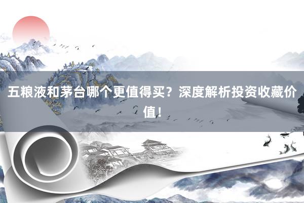 五粮液和茅台哪个更值得买？深度解析投资收藏价值！