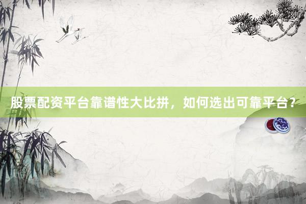 股票配资平台靠谱性大比拼，如何选出可靠平台？