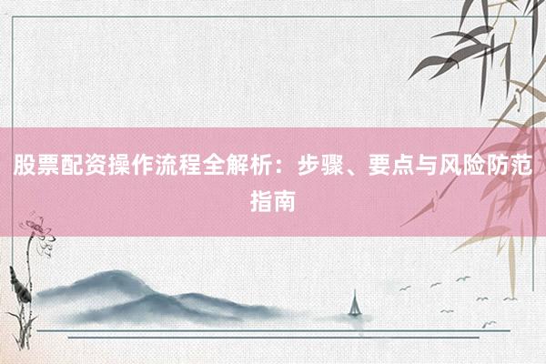 股票配资操作流程全解析：步骤、要点与风险防范指南