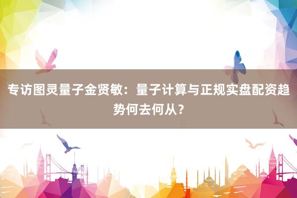 专访图灵量子金贤敏：量子计算与正规实盘配资趋势何去何从？