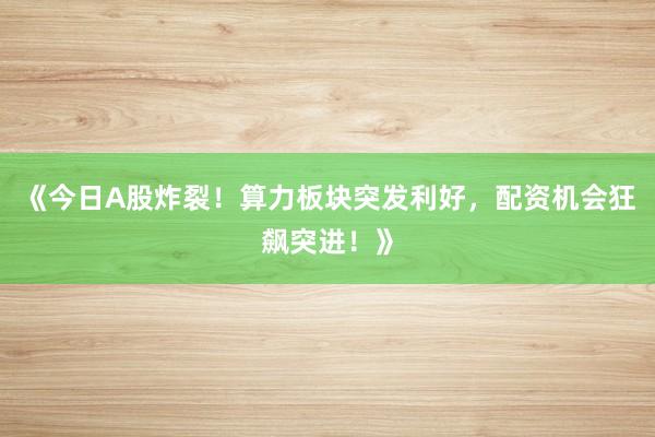 《今日A股炸裂！算力板块突发利好，配资机会狂飙突进！》