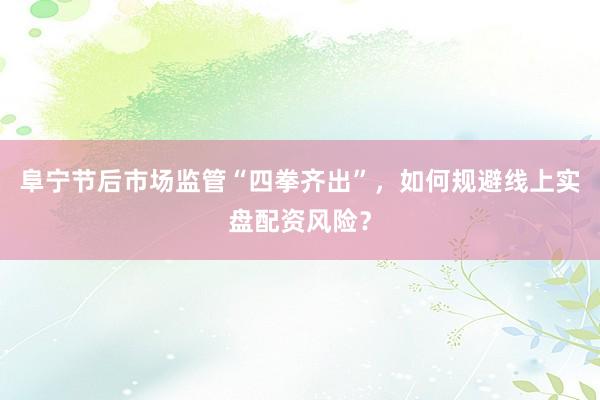 阜宁节后市场监管“四拳齐出”，如何规避线上实盘配资风险？