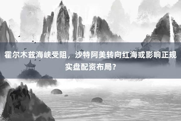 霍尔木兹海峡受阻，沙特阿美转向红海或影响正规实盘配资布局？