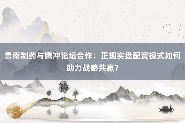 鲁南制药与腾冲论坛合作：正规实盘配资模式如何助力战略共赢？
