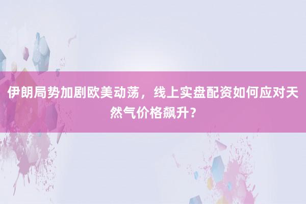 伊朗局势加剧欧美动荡，线上实盘配资如何应对天然气价格飙升？