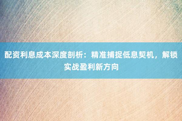 配资利息成本深度剖析：精准捕捉低息契机，解锁实战盈利新方向
