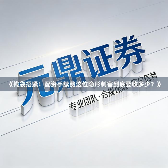 《钱袋捂紧！配资手续费这位隐形刺客到底要收多少？》