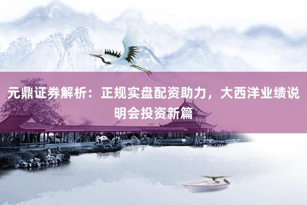 元鼎证券解析：正规实盘配资助力，大西洋业绩说明会投资新篇