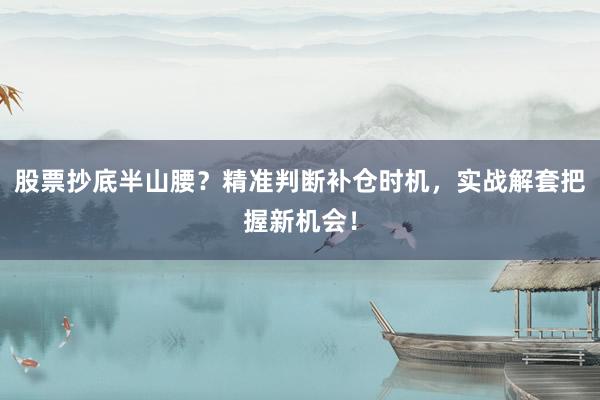 股票抄底半山腰？精准判断补仓时机，实战解套把握新机会！