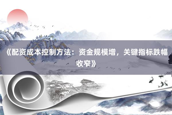 《配资成本控制方法：资金规模增，关键指标跌幅收窄》