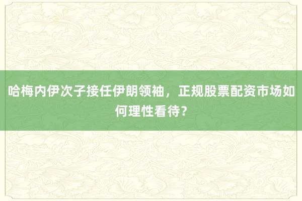 哈梅内伊次子接任伊朗领袖，正规股票配资市场如何理性看待？