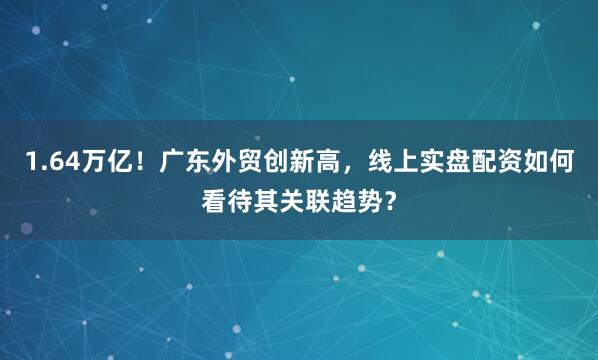 1.64万亿！广东外贸创新高，线上实盘配资如何看待其关联趋势？