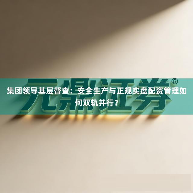 集团领导基层督查：安全生产与正规实盘配资管理如何双轨并行？