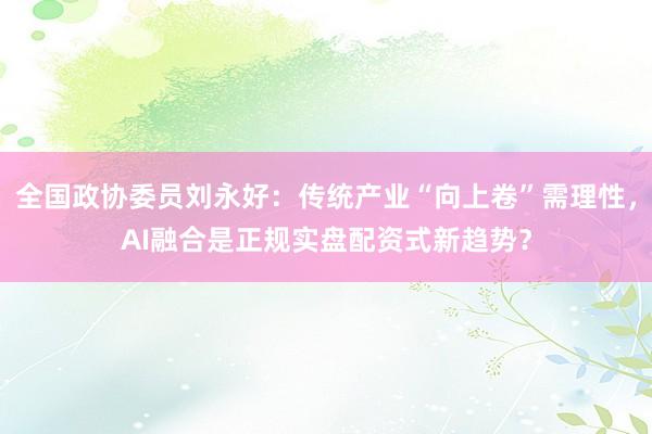 全国政协委员刘永好：传统产业“向上卷”需理性，AI融合是正规实盘配资式新趋势？