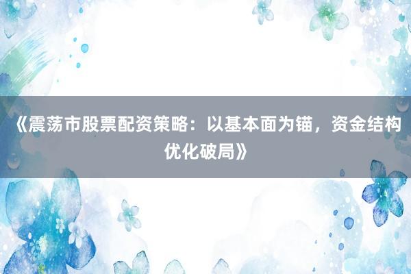 《震荡市股票配资策略：以基本面为锚，资金结构优化破局》