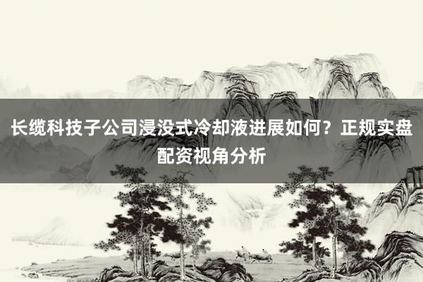 长缆科技子公司浸没式冷却液进展如何？正规实盘配资视角分析