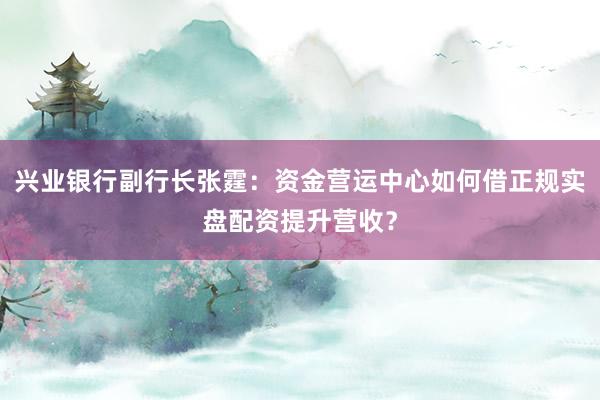 兴业银行副行长张霆：资金营运中心如何借正规实盘配资提升营收？