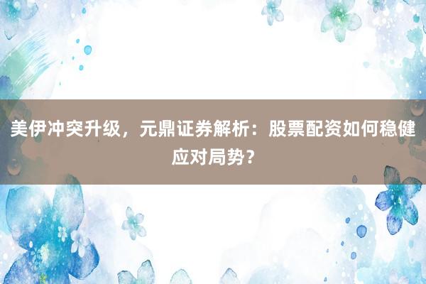 美伊冲突升级，元鼎证券解析：股票配资如何稳健应对局势？