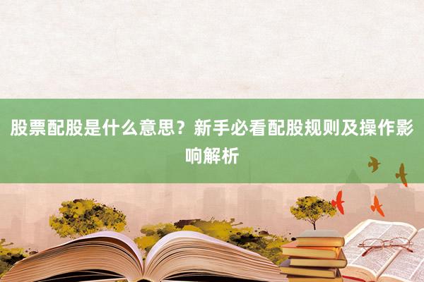 股票配股是什么意思？新手必看配股规则及操作影响解析