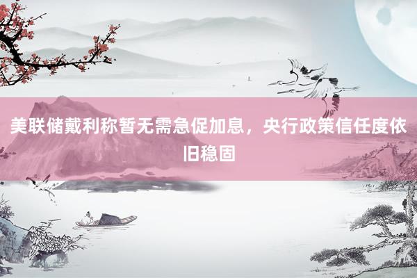 美联储戴利称暂无需急促加息，央行政策信任度依旧稳固