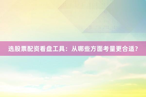选股票配资看盘工具：从哪些方面考量更合适？