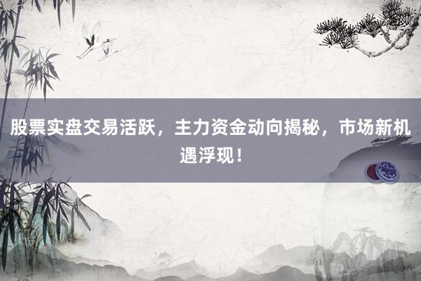 股票实盘交易活跃，主力资金动向揭秘，市场新机遇浮现！
