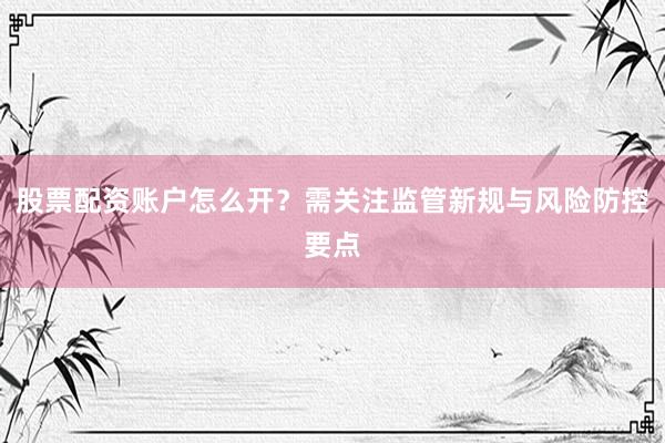 股票配资账户怎么开？需关注监管新规与风险防控要点